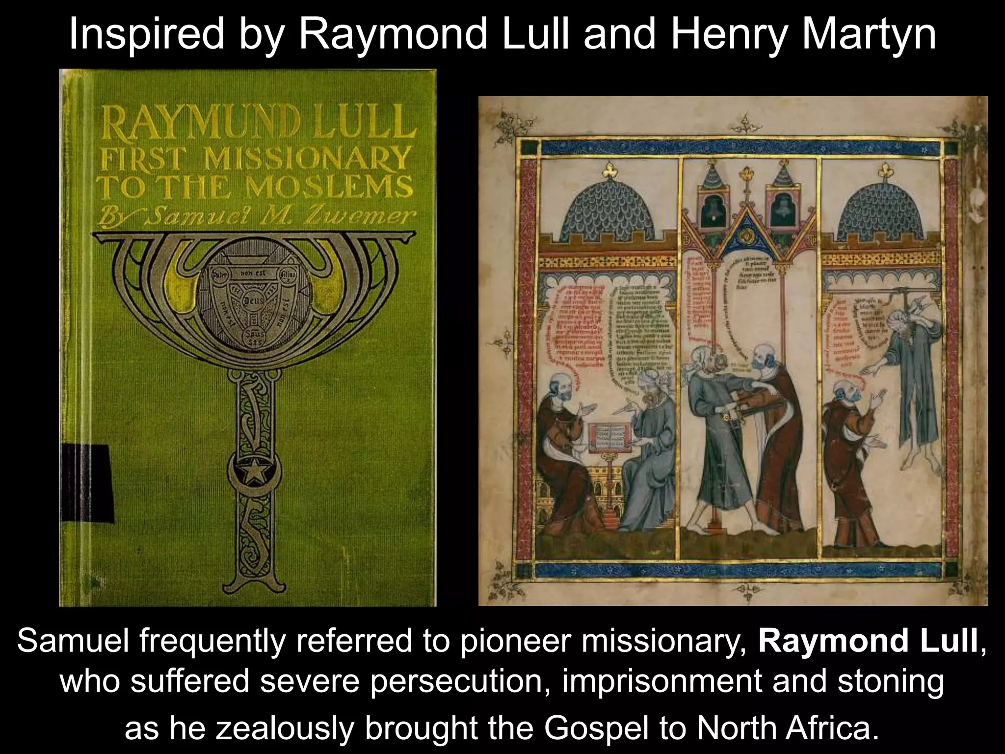 Samuel frequently referred to pioneer missionary, Raymond Lull,
who suffered severe persecution, imprisonment and stoning
as he zealously brought the Gospel to North Africa.
Inspired by Raymond Lull and Henry Martyn
 