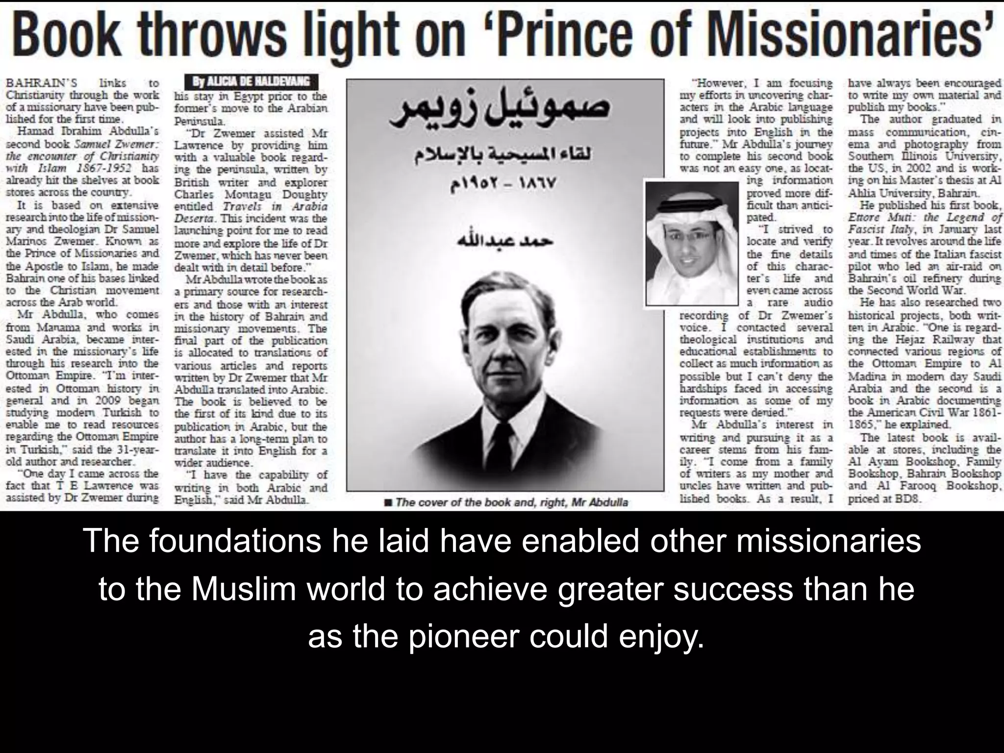 The foundations he laid have enabled other missionaries
to the Muslim world to achieve greater success than he
as the pioneer could enjoy.
 