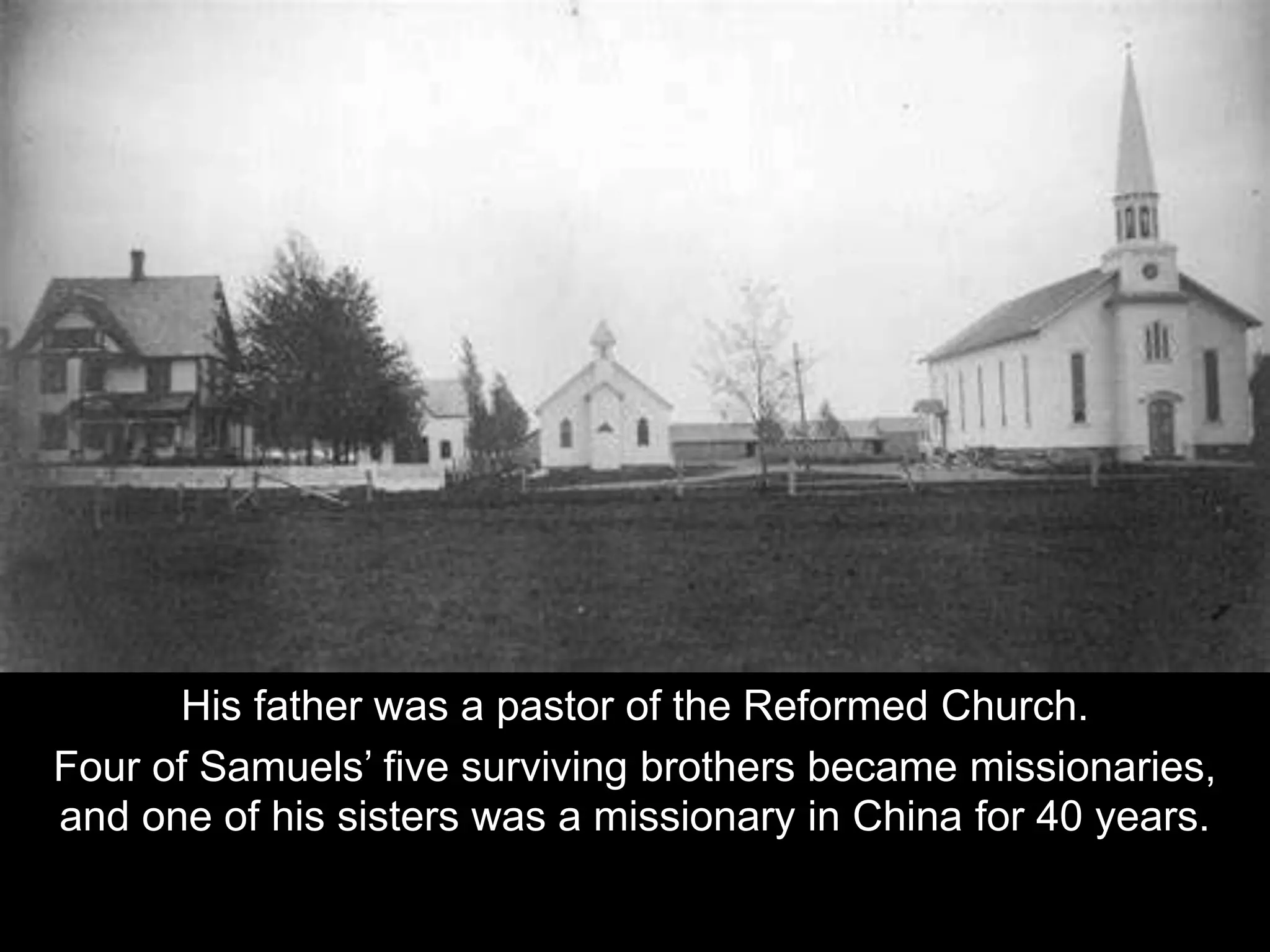 His father was a pastor of the Reformed Church.
Four of Samuels’ five surviving brothers became missionaries,
and one of his sisters was a missionary in China for 40 years.
 