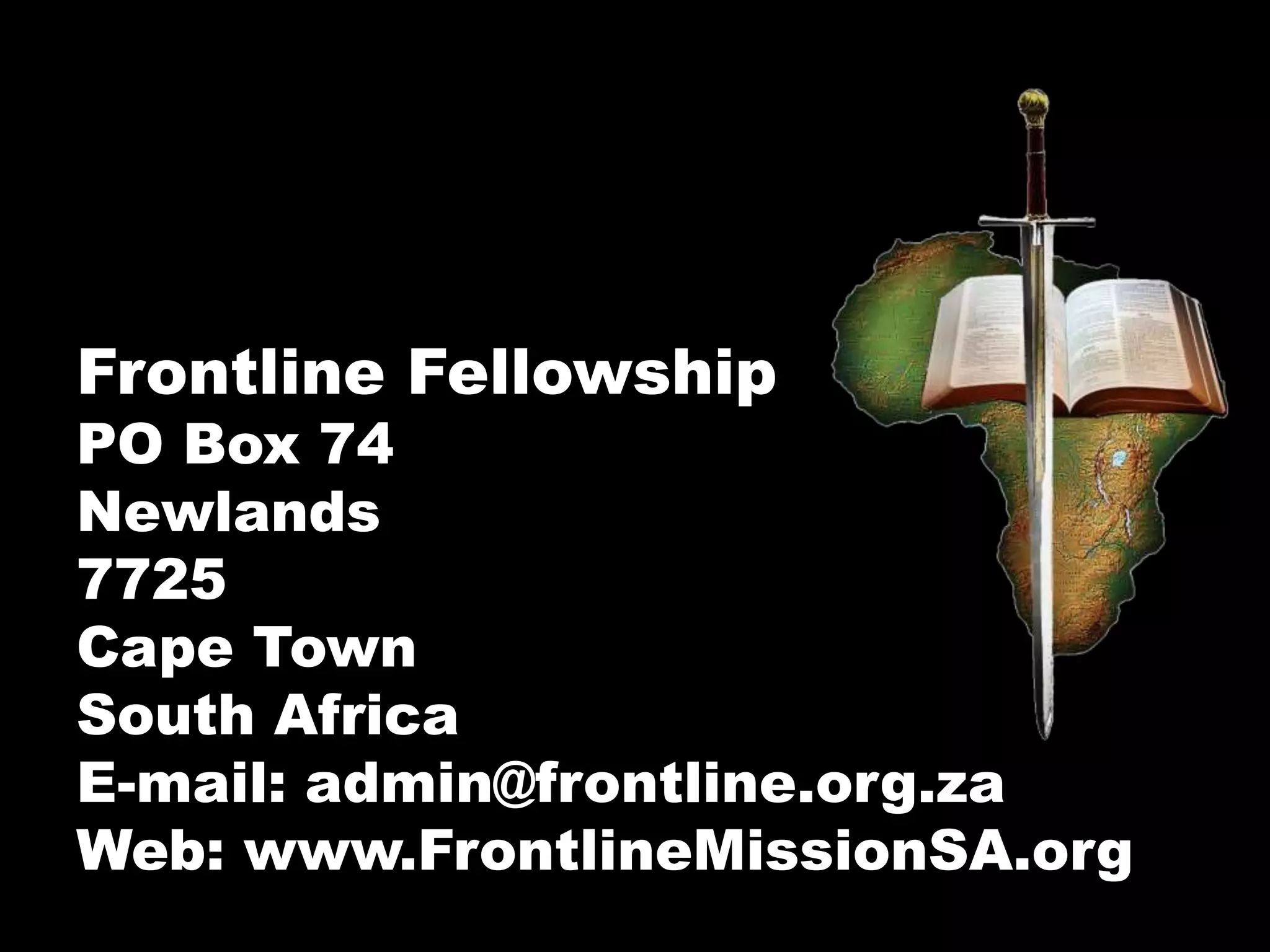 Frontline Fellowship
PO Box 74
Newlands
7725
Cape Town
South Africa
E-mail: admin@frontline.org.za
Web: www.FrontlineMissionSA.org
 