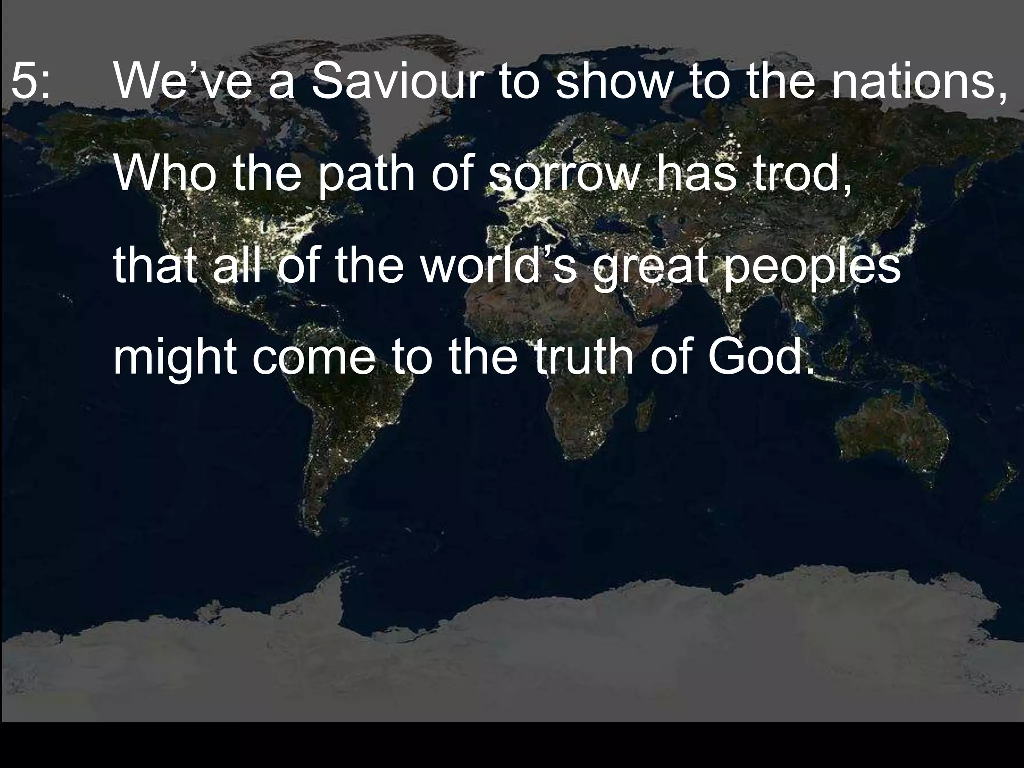 5: We’ve a Saviour to show to the nations,
Who the path of sorrow has trod,
that all of the world’s great peoples
might come to the truth of God.
 