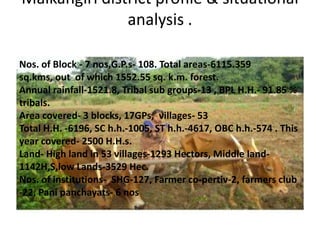 Malkangiri district profile & situational
analysis .
Nos. of Block - 7 nos,G.P.s- 108. Total areas-6115.359
sq.kms, out of which 1552.55 sq. k.m. forest.
Annual rainfall-1521.8, Tribal sub groups-13 , BPL H.H.- 91.85 %
tribals.
Area covered- 3 blocks, 17GPs, villages- 53
Total H.H. -6196, SC h.h.-1005, ST h.h.-4617, OBC h.h.-574 . This
year covered- 2500 H.H.s.
Land- High land in 53 villages-1293 Hectors, Middle land-
1142H,S,low Lands-3529 Hec.
Nos. of institutions- SHG-127, Farmer co-pertiv-2, farmers club
-22, Pani panchayats- 6 nos
 