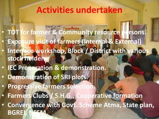 Activities undertaken
• TOT for farmer & Community resource persons.
• Exposure visit of farmers (Internal & External)
• Interface workshop, Block / District with various
stock holders
• IEC Preparation & demonstration.
• Demonstration of SRI plots.
• Progressive farmers selection.
• Farmers Clubs / S.H.G., Cooperative formation
• Convergence with Govt. Scheme Atma, State plan,
BGREI, NFSM.
 