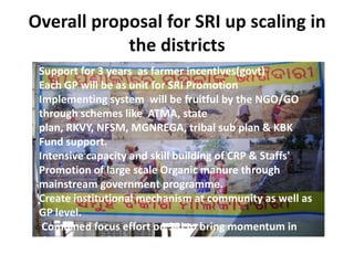 Overall proposal for SRI up scaling in
the districts
Support for 3 years as farmer incentives(govt)
Each GP will be as unit for SRI Promotion
Implementing system will be fruitful by the NGO/GO
through schemes like ATMA, state
plan, RKVY, NFSM, MGNREGA, tribal sub plan & KBK
Fund support.
Intensive capacity and skill building of CRP & Staffs'
Promotion of large scale Organic manure through
mainstream government programme.
Create institutional mechanism at community as well as
GP level.
Combined focus effort on SRI to bring momentum in
the communities.
 