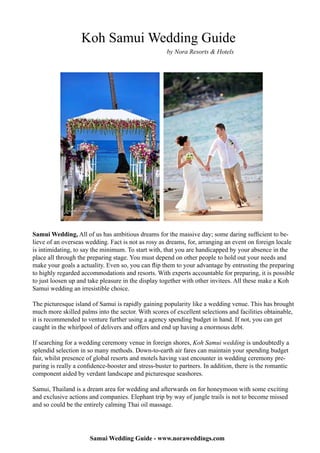 Koh Samui Wedding Guide
                                                     by Nora Resorts & Hotels




Samui Wedding, All of us has ambitious dreams for the massive day; some daring sufficient to be-
lieve of an overseas wedding. Fact is not as rosy as dreams, for, arranging an event on foreign locale
is intimidating, to say the minimum. To start with, that you are handicapped by your absence in the
place all through the preparing stage. You must depend on other people to hold out your needs and
make your goals a actuality. Even so, you can flip them to your advantage by entrusting the preparing
to highly regarded accommodations and resorts. With experts accountable for preparing, it is possible
to just loosen up and take pleasure in the display together with other invitees. All these make a Koh
Samui wedding an irresistible choice.

The picturesque island of Samui is rapidly gaining popularity like a wedding venue. This has brought
much more skilled palms into the sector. With scores of excellent selections and facilities obtainable,
it is recommended to venture further using a agency spending budget in hand. If not, you can get
caught in the whirlpool of delivers and offers and end up having a enormous debt.

If searching for a wedding ceremony venue in foreign shores, Koh Samui wedding is undoubtedly a
splendid selection in so many methods. Down-to-earth air fares can maintain your spending budget
fair, whilst presence of global resorts and motels having vast encounter in wedding ceremony pre-
paring is really a confidence-booster and stress-buster to partners. In addition, there is the romantic
component aided by verdant landscape and picturesque seashores.

Samui, Thailand is a dream area for wedding and afterwards on for honeymoon with some exciting
and exclusive actions and companies. Elephant trip by way of jungle trails is not to become missed
and so could be the entirely calming Thai oil massage.




                       Samui Wedding Guide - www.noraweddings.com
 