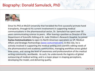 Biography: Donald Samulack, PhD Since his PhD at McGill University that heralded the first successful primate hand transplants, through to his current involvement in supporting medical communications in the pharmaceutical sector, Dr. Samulack has spent over 30 years communicating science to peers.  After leaving a position as Director of the Department of Scientific Editing at St. Jude Children’s Research Hospital, he joined  Cactus Communications  to open its North American operations as VP, Medical Affairs and Strategic Partnerships ( www.cactusmed.com ). In this role, he is actively involved in supporting the medical writing and scientific editing needs of the pharmaceutical and academic communities, managing workflow across global time zones, and raising the level of awareness and professionalism of the medical writing community, worldwide.  As such, he understands the logistics of global outsourcing of medical writing, and is a major player in shaping perceptions, developing the model, and delivering quality.   