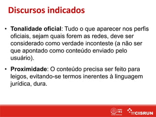 Discursos indicados
• Tonalidade oficial: Tudo o que aparecer nos perfis
oficiais, sejam quais forem as redes, deve ser
considerado como verdade inconteste (a não ser
que apontado como conteúdo enviado pelo
usuário).
• Proximidade: O conteúdo precisa ser feito para
leigos, evitando-se termos inerentes à linguagem
jurídica, dura.
 