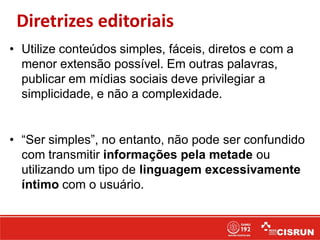 Diretrizes editoriais
• Utilize conteúdos simples, fáceis, diretos e com a
menor extensão possível. Em outras palavras,
publicar em mídias sociais deve privilegiar a
simplicidade, e não a complexidade.
• “Ser simples”, no entanto, não pode ser confundido
com transmitir informações pela metade ou
utilizando um tipo de linguagem excessivamente
íntimo com o usuário.
 