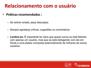 Relacionamento com o usuário
• Práticas recomendadas :
– Se estiver errado, peça desculpas.
– Sempre agradeça críticas, sugestões ou comentários
– Lembre-se: É importante ter claro que quase nunca se está falando
com apenas um usuário, mas que se está dialogando com ele em
frente a uma plateia composta potencialmente de milhares de outros
usuários.
 