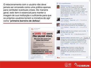 O relacionamento com o usuário não deve
jamais ser encarado como uma prática apenas
para combater eventuais crises. De maneira
geral, este item é essencial para manter a
imagem de sua instituição o suficiente para que
os próprios usuários tomem a iniciativa de agir
como “primeira barreira de defesa”.
 