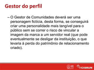 Gestor do perfil
– O Gestor de Comunidades deverá ser uma
personagem fictícia, desta forma, se conseguirá
criar uma personalidade mais tangível para o
público sem se correr o risco de vincular a
imagem da marca a um servidor real (que pode
eventualmente se desligar da instituição, o que
levaria à perda do patrimônio de relacionamento
criado).
 