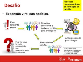 Fato
relevante
ocorre.
A Imprensa corre
para divulgar.
Cidadãos
descobrem e
iniciam a corrida
para propagá-lo.
Efeito telefone
sem fio.
Fato vira o que
for mais
propagado (e
não
necessariamente
a realidade).
• Expansão viral das notícias.
Desafio
FONTE: Manual de
orientação para atuação em
Redes Sociais / SECOM
GOVERNO FEDERAL
Processo
contemporâneo
de formação de
opinião
 