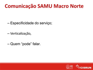 Comunicação SAMU Macro Norte
– Especificidade do serviço;
– Verticalização,
– Quem “pode” falar.
 