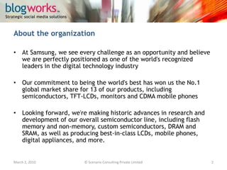 TestimonialsMarch 3, 2010© Scenario Consulting Private Limited2"SamsungCorbyWars was fun! No matter who wins but it was a feeling which I could compare with the tug-of-war we did in high school"– Praval Singh, Team Leader, Corby Colour Wars“At the outset, thanks much for an opportunity to get involved in the fun Fun, yes, ‘coz for me the idea of engagement was fun. And the way the tweets from @Samsung_Mobiles motivated/ teased/ commented, everything came out as an entertaining and involving (very important) initiative rather than a hard lined marketing effort. Kudos to the team (and the individual managing the Twitter account)! It clearly showed the hard work put into the effort.” – AbhishekBaxi, Team Leader, Corby Colour Wars“Shimauli the Chief Buzz Officer of Buzallong highlights the Social Media Marketing campaign by Samsung Corby” in a Blog post by Sorav Jain that compiles the Social Media Highlights of 2009