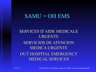 SAMU = OH EMS

      SERVICES D’AIDE MEDICALE
              URGENTE
        SERVICIOS DE ATENCION
           MEDICA URGENTE
      OUT HOSPITAL EMERGENCY
          MEDICAL SERVICES
11/13/12       SAMUPresA M Martinez Almoyna SAMU de France International   1
 