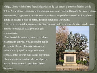 Saigō, Kirino y Shinohara fueron despojados de sus cargos y títulos oficiales  desde  Tokio. No obstante, Saigō argumentaba que no era un traidor. Después de una constante  persecución, Saigō y sus samuráis restantes fueron empujados de vuelta a Kagoshima,  donde se llevaría a cabo la batalla final: la Batalla de Shiroyama. Las tropas imperiales pasaron siete días construyendo y elaborando sistemas de presas, muros y obstáculos para prevenir que  se escaparan. Para las 6 de la mañana, sólo 40 rebeldes  estaban aún con vida y Saigō estaba herido  de muerte. Beppu Shinsuke actuó como  kaishakunin  y ayudó a Saigō a cometer  seppuku  antes de que pudiera ser capturado.  Actualmente es considerado por algunos  historiadores como el verdadero último  Samurái. 