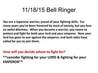 11/18/15 Bell Ringer
You are a Japanese warrior, proud of your fighting skills. For
many years you’ve been honored by most of society, but you face
an awful dilemma. When you became a warrior, you swore to
protect and fight for both your lord and your emperor. Now your
lord has gone to war against the emperor, and both sides have
called for you to join them.
How will you decide whom to fight for?
**consider fighting for your LORD & fighting for your
EMPEROR**
 