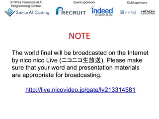 3rd IPSJ International AI
Programming Contest
Event sponsors Gold sponsors
The world final will be broadcasted on the Internet
by nico nico Live (ニコニコ生放送). Please make
sure that your word and presentation materials
are appropriate for broadcasting.
http://live.nicovideo.jp/gate/lv213314581
NOTE
 