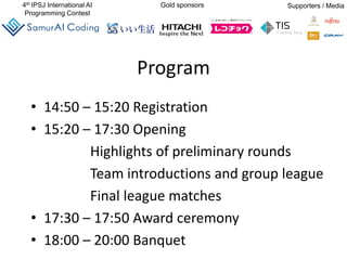 4th IPSJ International AI
Programming Contest
Gold sponsors Supporters / Media
Program
• 14:50 – 15:20 Registration
• 15:20 – 17:30 Opening
Highlights of preliminary rounds
Team introductions and group league
Final league matches
• 17:30 – 17:50 Award ceremony
• 18:00 – 20:00 Banquet
 