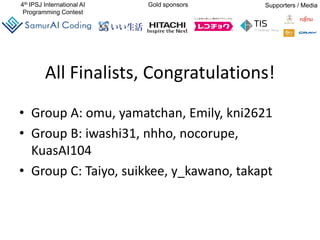 4th IPSJ International AI
Programming Contest
Gold sponsors Supporters / Media
All Finalists, Congratulations!
• Group A: omu, yamatchan, Emily, kni2621
• Group B: iwashi31, nhho, nocorupe,
KuasAI104
• Group C: Taiyo, suikkee, y_kawano, takapt
 