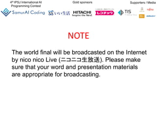 4th IPSJ International AI
Programming Contest
Gold sponsors Supporters / Media
The world final will be broadcasted on the Internet
by nico nico Live (ニコニコ生放送). Please make
sure that your word and presentation materials
are appropriate for broadcasting.
NOTE
 