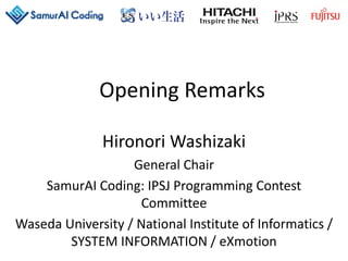 Opening Remarks
Hironori Washizaki
General Chair
SamurAI Coding: IPSJ Programming Contest
Committee
Waseda University / National Institute of Informatics /
SYSTEM INFORMATION / eXmotion
 
