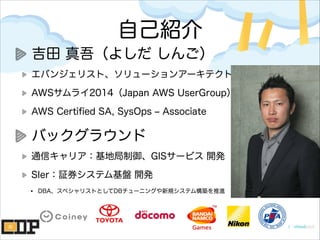 自己紹介
吉田 真吾（よしだ しんご）
エバンジェリスト、ソリューションアーキテクト
AWSサムライ2014（Japan AWS UserGroup）
AWS Certiﬁed SA, SysOps ‒ Associate
バックグラウンド
通信キャリア：基地局制御、GISサービス 開発
SIer：証券システム基盤 開発
• DBA、スペシャリストとしてDBチューニングや新規システム構築を推進
 