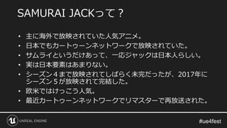 • 主に海外で放映されていた人気アニメ。
• 日本でもカートゥーンネットワークで放映されていた。
• サムライというだけあって、一応ジャックは日本人らしい。
• 実は日本要素はあまりない。
• シーズン４まで放映されてしばらく未完だったが、2017年に
シーズン５が放映されて完結した。
• 欧米ではけっこう人気。
• 最近カートゥーンネットワークでリマスターで再放送された。
SAMURAI JACKって？
 