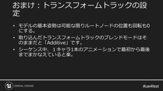 • モデルの基本姿勢は可能な限りルートノードの位置も回転も0
にする。
• 取り込んだトランスフォームトラックのブレンドモードはそ
のままだと「Additive」です。
• シーケンス中、１キャラ1本のアニメーションで最初から最後
までまかなえていると楽。
おまけ：トランスフォームトラックの設
定
 