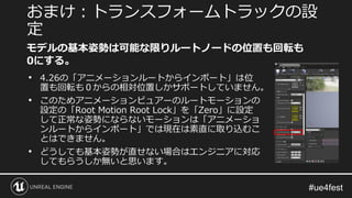 • 4.26の「アニメーションルートからインポート」は位
置も回転も０からの相対位置しかサポートしていません。
• このためアニメーションビュアーのルートモーションの
設定の「Root Motion Root Lock」を「Zero」に設定
して正常な姿勢にならないモーションは「アニメーショ
ンルートからインポート」では現在は素直に取り込むこ
とはできません。
• どうしても基本姿勢が直せない場合はエンジニアに対応
してもらうしか無いと思います。
おまけ：トランスフォームトラックの設
定
モデルの基本姿勢は可能な限りルートノードの位置も回転も
0にする。
 