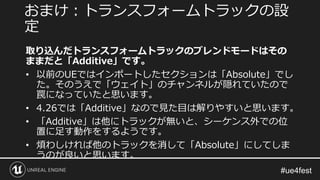 取り込んだトランスフォームトラックのブレンドモードはその
ままだと「Additive」です。
• 以前のUEではインポートしたセクションは「Absolute」でし
た。そのうえで「ウェイト」のチャンネルが隠れていたので
罠になっていたと思います。
• 4.26では「Additive」なので見た目は解りやすいと思います。
• 「Additive」は他にトラックが無いと、シーケンス外での位
置に足す動作をするようです。
• 煩わしければ他のトラックを消して「Absolute」にしてしま
うのが良いと思います。
おまけ：トランスフォームトラックの設
定
 