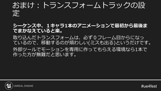 シーケンス中、１キャラ1本のアニメーションで最初から最後ま
でまかなえていると楽。
取り込んだトランスフォームは、必ず０フレーム目からになっ
ているので、移動するのが煩わしい(ミスも出る)というだけです。
外部ツールでモーションを専用に作ってもらえる環境なら1本で
作った方が無難だと思います。
おまけ：トランスフォームトラックの設
定
 
