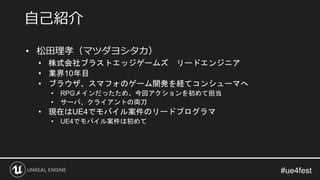 • 松田理孝（マツダヨシタカ）
• 株式会社ブラストエッジゲームズ リードエンジニア
• 業界10年目
• ブラウザ、スマフォのゲーム開発を経てコンシューマへ
• RPGメインだったため、今回アクションを初めて担当
• サーバ、クライアントの両刀
• 現在はUE4でモバイル案件のリードプログラマ
• UE4でモバイル案件は初めて
自己紹介
 