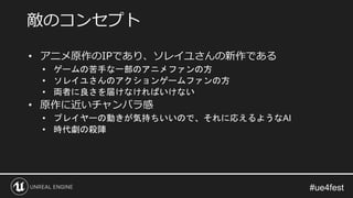 • アニメ原作のIPであり、ソレイユさんの新作である
• ゲームの苦手な一部のアニメファンの方
• ソレイユさんのアクションゲームファンの方
• 両者に良さを届けなければいけない
• 原作に近いチャンバラ感
• プレイヤーの動きが気持ちいいので、それに応えるようなAI
• 時代劇の殺陣
敵のコンセプト
 