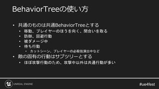 • 共通のものは共通BehaviorTreeとする
• 移動、プレイヤーのほうを向く、間合いを取る
• 防御、回避行動
• 被ダメージ中
• 待ち行動
• カットシーン、プレイヤーの必殺技演出中など
• 敵の固有の行動はサブツリーとする
• ほぼ攻撃行動のため、攻撃中以外は共通行動が多い
BehaviorTreeの使い方
 