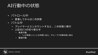 • パトロール中
• 登場してからはこの状態
• バトル中
• プレイヤーとエンカウントすると、この状態に移行
• 上記の2つの切り替え中
• 発見行動
• 1人が発見したことを仲間に伝え、グループで攻撃状態に移る
• 撤退行動
AI行動中の状態
 
