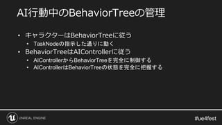 • キャラクターはBehaviorTreeに従う
• TaskNodeの指示した通りに動く
• BehaviorTreeはAIControllerに従う
• AIControllerからBehaviorTreeを完全に制御する
• AIControllerはBehaviorTreeの状態を完全に把握する
AI行動中のBehaviorTreeの管理
 