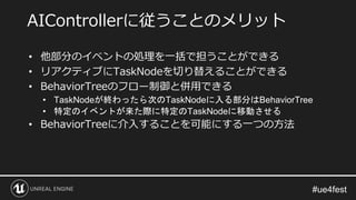 • 他部分のイベントの処理を一括で担うことができる
• リアクティブにTaskNodeを切り替えることができる
• BehaviorTreeのフロー制御と併用できる
• TaskNodeが終わったら次のTaskNodeに入る部分はBehaviorTree
• 特定のイベントが来た際に特定のTaskNodeに移動させる
• BehaviorTreeに介入することを可能にする一つの方法
AIControllerに従うことのメリット
 