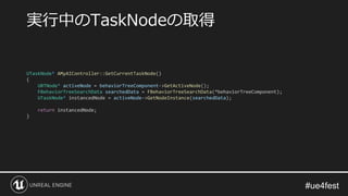 実行中のTaskNodeの取得
UTaskNode* AMyAIController::GetCurrentTaskNode()
{
UBTNode* activeNode = behaviorTreeComponent->GetActiveNode();
FBehaviorTreeSearchData searchedData = FBehaviorTreeSearchData(*behaviorTreeComponent);
UTaskNode* instancedNode = activeNode->GetNodeInstance(searchedData);
return instancedNode;
}
 