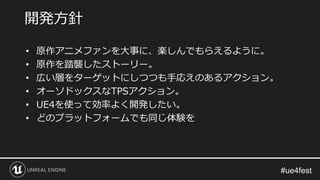 • 原作アニメファンを大事に、楽しんでもらえるように。
• 原作を踏襲したストーリー。
• 広い層をターゲットにしつつも手応えのあるアクション。
• オーソドックスなTPSアクション。
• UE4を使って効率よく開発したい。
• どのプラットフォームでも同じ体験を
開発方針
 