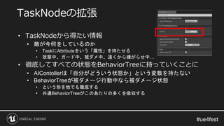 • TaskNodeから得たい情報
• 敵が今何をしているのか
• TaskにAttributeをいう「属性」を持たせる
• 攻撃中、ガード中、被ダメ中、遠くから嫌がらせ中…
• 徹底してすべての状態をBehaviorTreeに持っていくことに
• AIContollerは「自分がどういう状態か」という変数を持たない
• BehaviorTreeが被ダメージ行動中なら被ダメージ状態
• という形を他でも徹底する
• 共通BehaviorTreeがこのあたりの多くを吸収する
TaskNodeの拡張
 