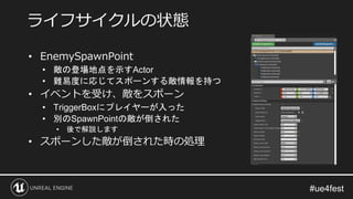 • EnemySpawnPoint
• 敵の登場地点を示すActor
• 難易度に応じてスポーンする敵情報を持つ
• イベントを受け、敵をスポーン
• TriggerBoxにプレイヤーが入った
• 別のSpawnPointの敵が倒された
• 後で解説します
• スポーンした敵が倒された時の処理
ライフサイクルの状態
 