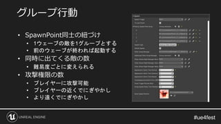 • SpawnPoint同士の紐づけ
• 1ウェーブの敵を1グループとする
• 前のウェーブが終われば起動する
• 同時に出てくる敵の数
• 難易度ごとに変えられる
• 攻撃権限の数
• プレイヤーに攻撃可能
• プレイヤーの近くでにぎやかし
• より遠くでにぎやかし
グループ行動
 
