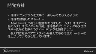 • 原作アニメファンを大事に、楽しんでもらえるように
• 原作を踏襲したストーリー
AdultSwim社の厳しい監修がありました。シナリオはアニメ
版のシナリオライターが作成。原作者のゲンディ・タルタコフ
スキー氏からも数々のフィードバックを頂きました。
個人的にも原作アニメファンが喜んでもらえるストーリーに
仕上がっていてると思っています。
開発方針
 