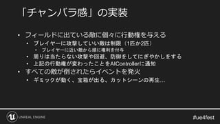 • フィールドに出ている敵に個々に行動権を与える
• プレイヤーに攻撃していい敵は制限（1匹か2匹）
• プレイヤーに近い敵から順に権利を付与
• 周りは当たらない攻撃や回避、防御をしてにぎやかしをする
• 上記の行動権が変わったことをAIControllerに通知
• すべての敵が倒されたらイベントを発火
• ギミックが動く、宝箱が出る、カットシーンの再生…
「チャンバラ感」の実装
 