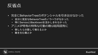 • 完全にBehaviorTreeのポテンシャルを引き出せなかった
• 自分に完全なBehaviorTreeのノウハウがなかった
• 特にServiceとBlackboardを活かしきれなかった
• アニメIP特有の特殊な行動の敵は結局固有に
• 倒したら分裂して増えるとか
• 敵を生む敵とか
反省点
 