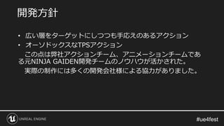 • 広い層をターゲットにしつつも手応えのあるアクション
• オーソドックスなTPSアクション
この点は弊社アクションチーム、アニメーションチームであ
る元NINJA GAIDEN開発チームのノウハウが活かされた。
実際の制作には多くの開発会社様による協力がありました。
開発方針
 