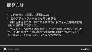 • UE4を使って効率よく開発したい
• どのプラットフォームでも同じ体験を
UE4さまさまです。特にマルチプラットフォーム開発の容易
さは本当に助かりました。
カットシーンは外部の会社をメインに作成してもらいました
が、UE4に慣れていない会社も比較的短期間で良いカットシー
ンを作成してくれました。Sequencer大活躍。
開発方針
 