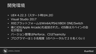 • UE4 4.22.3（スタート時は4.20）
• Visual Studio 2017
• 対応プラットフォームはWin64/PS4/XBOX ONE/Switch
• 後にiOS(Apple Arcade)も追加された。iOS版はスペインの会
社が担当
• バージョン管理はPerforce、CIはTeamcity
• プログラマーは１０名程度（のべトータルで２０名くらい）
開発環境
 