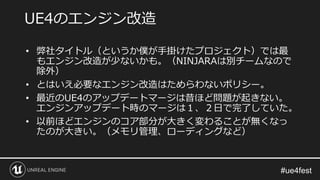• 弊社タイトル（というか僕が手掛けたプロジェクト）では最
もエンジン改造が少ないかも。（NINJARAは別チームなので
除外）
• とはいえ必要なエンジン改造はためらわないポリシー。
• 最近のUE4のアップデートマージは昔ほど問題が起きない。
エンジンアップデート時のマージは１、２日で完了していた。
• 以前ほどエンジンのコア部分が大きく変わることが無くなっ
たのが大きい。（メモリ管理、ローディングなど）
UE4のエンジン改造
 